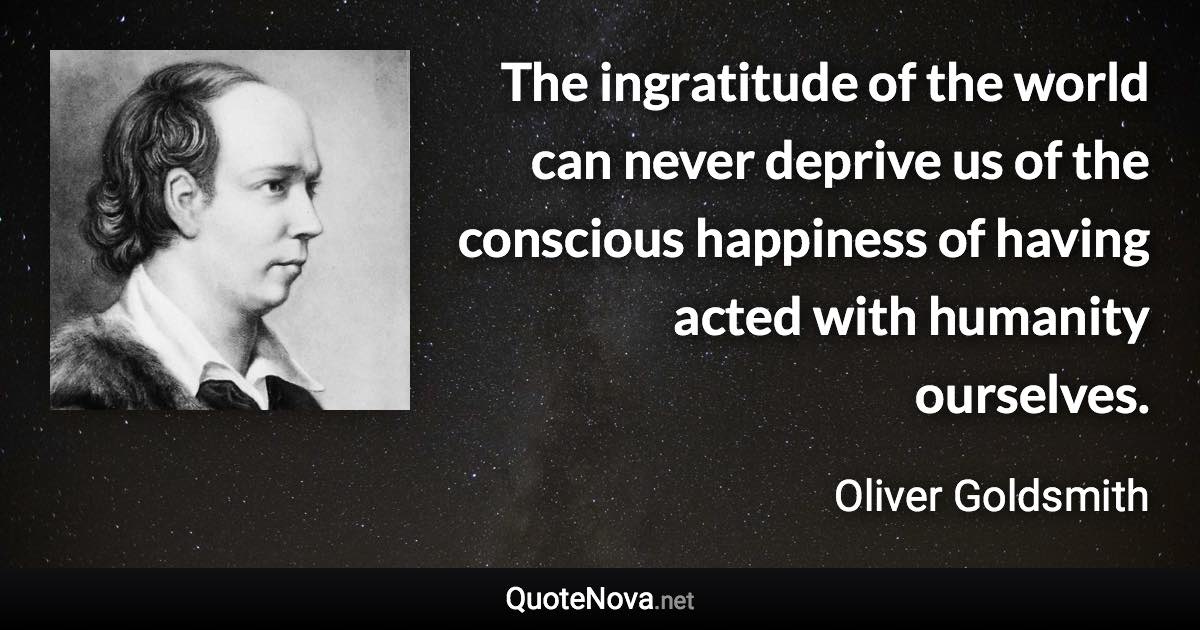 The ingratitude of the world can never deprive us of the conscious happiness of having acted with humanity ourselves. - Oliver Goldsmith quote