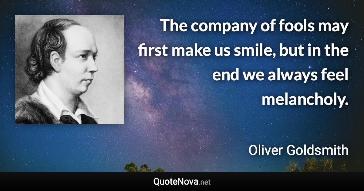 The company of fools may first make us smile, but in the end we always feel melancholy. - Oliver Goldsmith quote