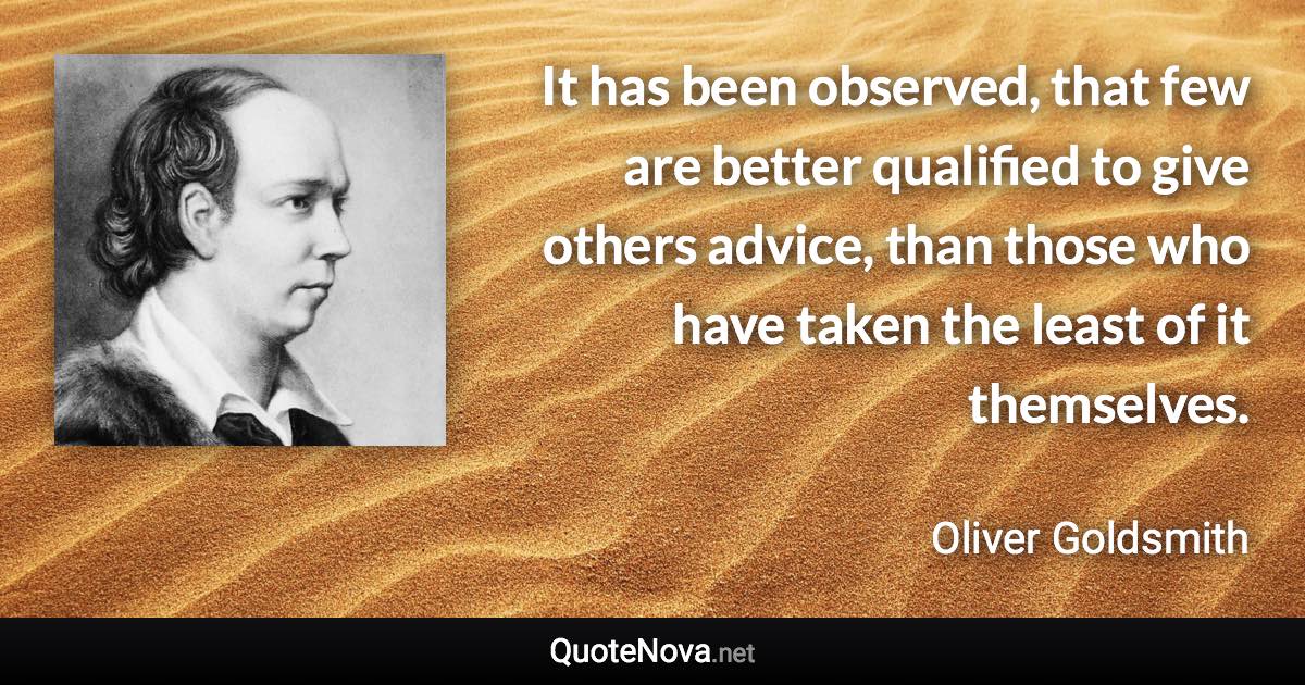 It has been observed, that few are better qualified to give others advice, than those who have taken the least of it themselves. - Oliver Goldsmith quote