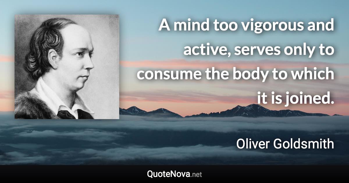 A mind too vigorous and active, serves only to consume the body to which it is joined. - Oliver Goldsmith quote