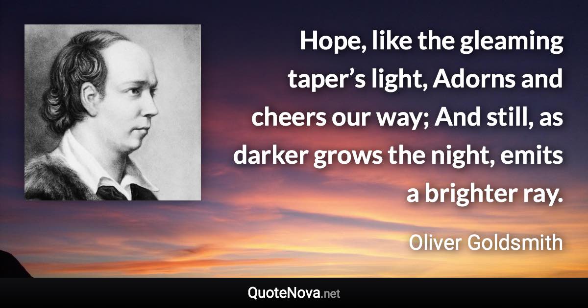 Hope, like the gleaming taper’s light, Adorns and cheers our way; And still, as darker grows the night, emits a brighter ray. - Oliver Goldsmith quote