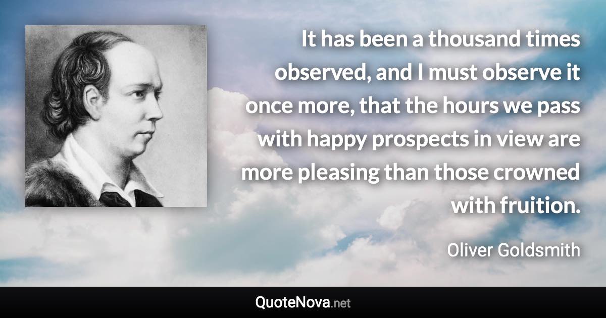 It has been a thousand times observed, and I must observe it once more, that the hours we pass with happy prospects in view are more pleasing than those crowned with fruition. - Oliver Goldsmith quote