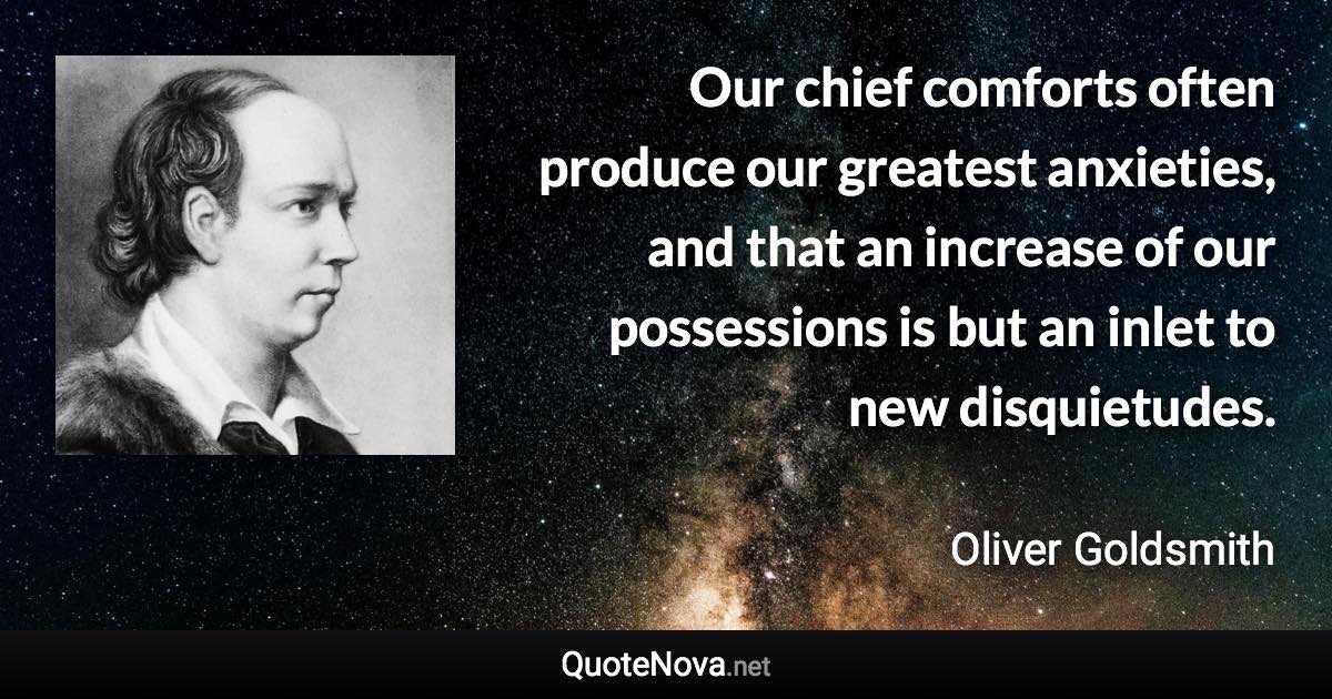 Our chief comforts often produce our greatest anxieties, and that an increase of our possessions is but an inlet to new disquietudes. - Oliver Goldsmith quote