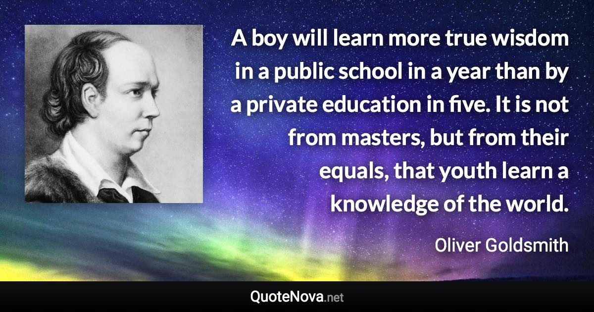 A boy will learn more true wisdom in a public school in a year than by a private education in five. It is not from masters, but from their equals, that youth learn a knowledge of the world. - Oliver Goldsmith quote