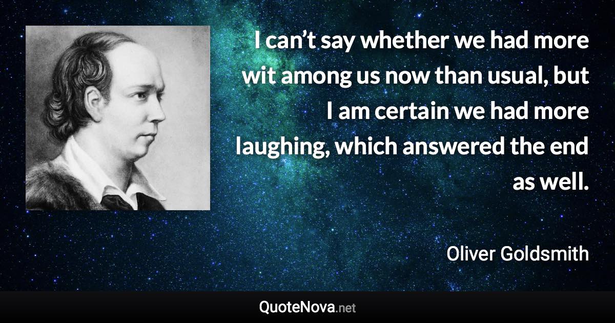 I can’t say whether we had more wit among us now than usual, but I am certain we had more laughing, which answered the end as well. - Oliver Goldsmith quote