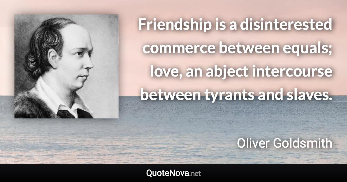 Friendship is a disinterested commerce between equals; love, an abject intercourse between tyrants and slaves. - Oliver Goldsmith quote