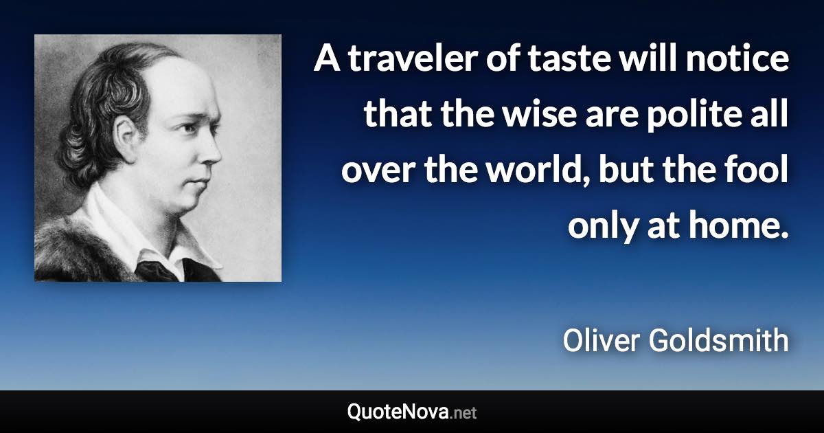 A traveler of taste will notice that the wise are polite all over the world, but the fool only at home. - Oliver Goldsmith quote