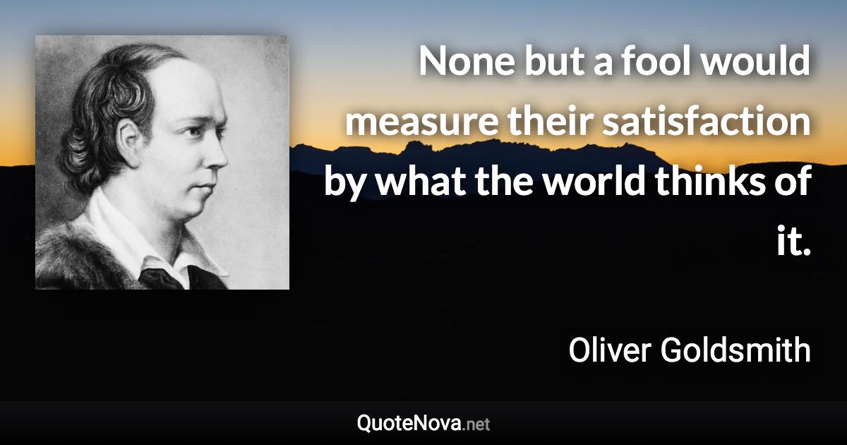 None but a fool would measure their satisfaction by what the world thinks of it. - Oliver Goldsmith quote