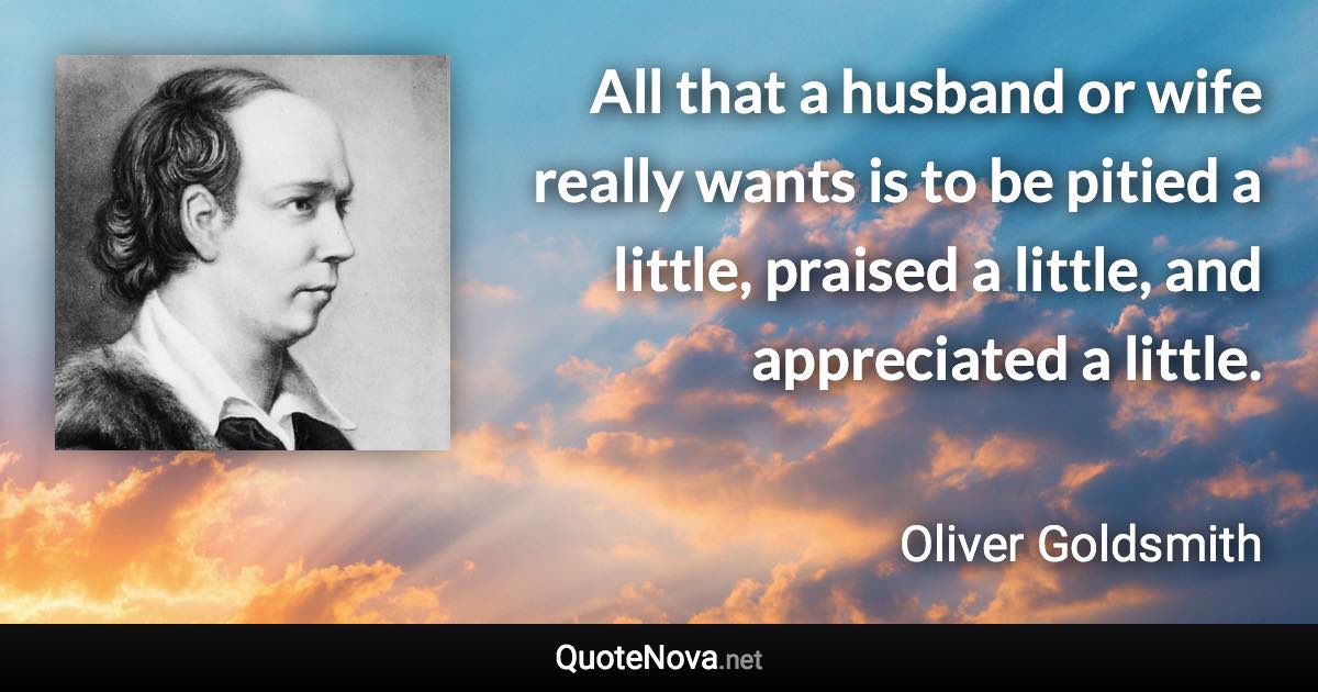 All that a husband or wife really wants is to be pitied a little, praised a little, and appreciated a little. - Oliver Goldsmith quote