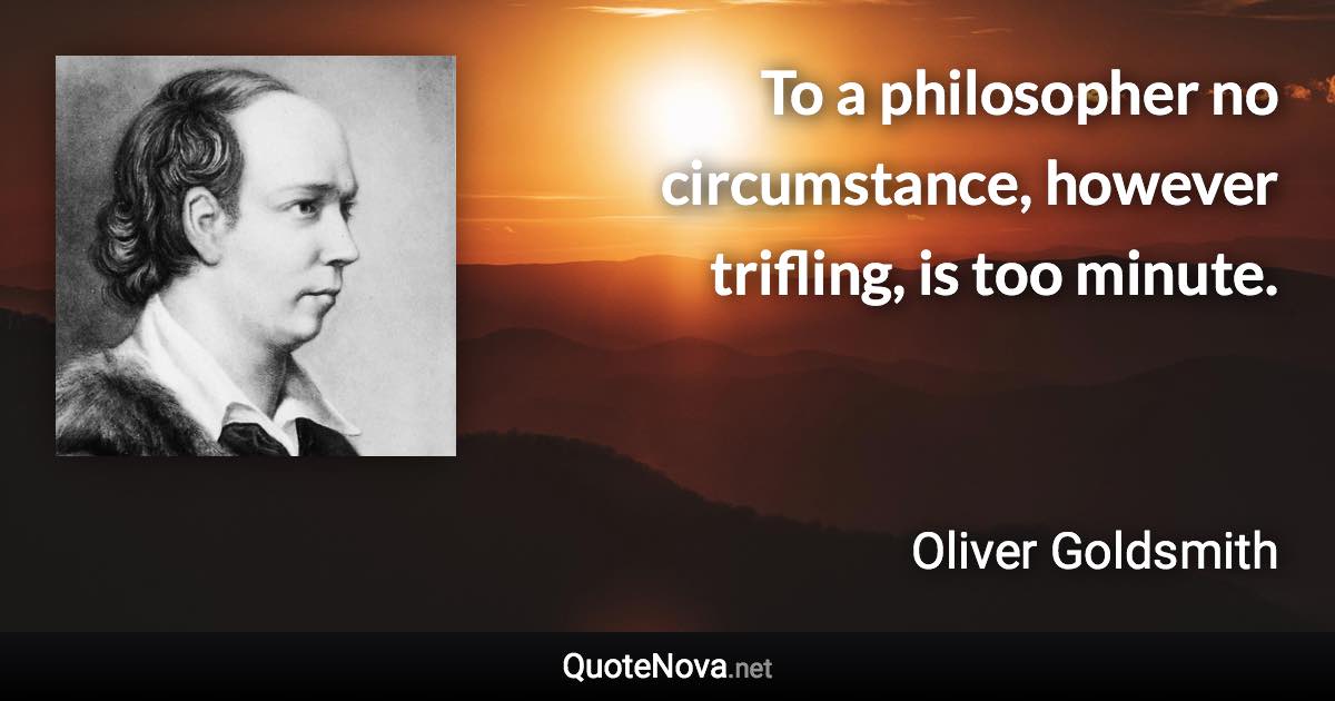 To a philosopher no circumstance, however trifling, is too minute. - Oliver Goldsmith quote