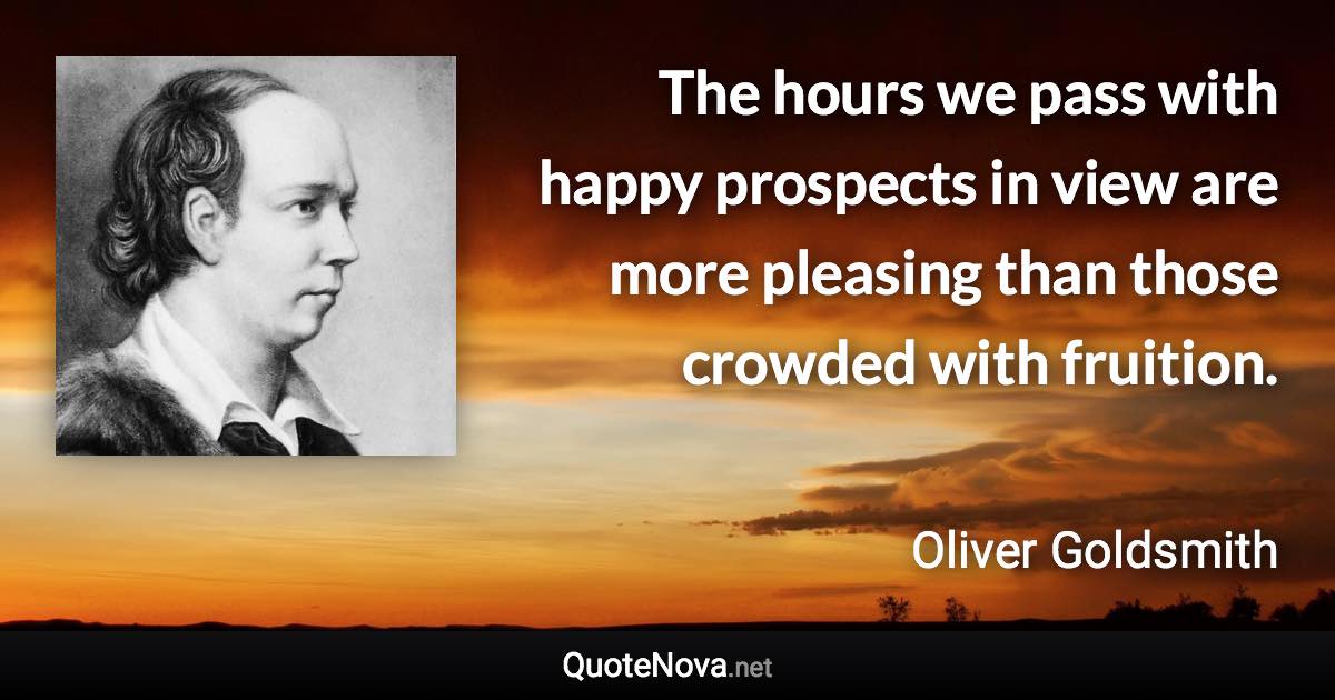 The hours we pass with happy prospects in view are more pleasing than those crowded with fruition. - Oliver Goldsmith quote