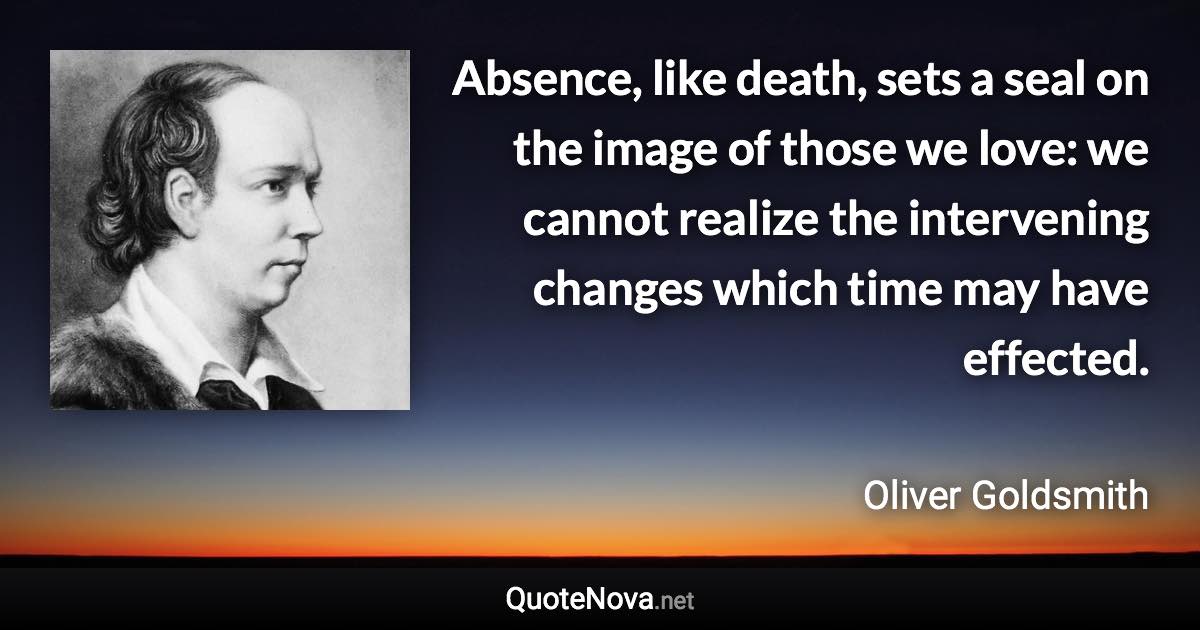 Absence, like death, sets a seal on the image of those we love: we cannot realize the intervening changes which time may have effected. - Oliver Goldsmith quote
