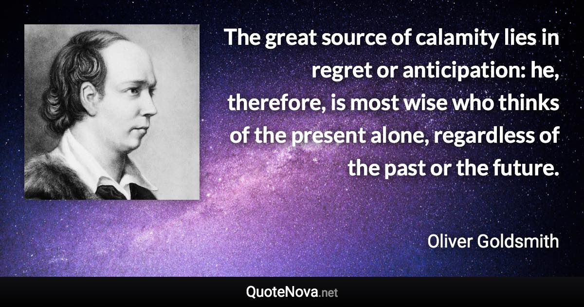 The great source of calamity lies in regret or anticipation: he, therefore, is most wise who thinks of the present alone, regardless of the past or the future. - Oliver Goldsmith quote