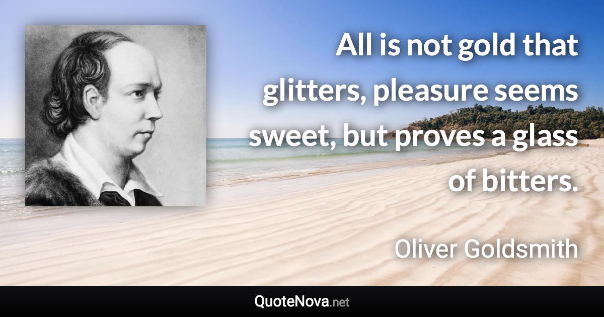 All is not gold that glitters, pleasure seems sweet, but proves a glass of bitters. - Oliver Goldsmith quote