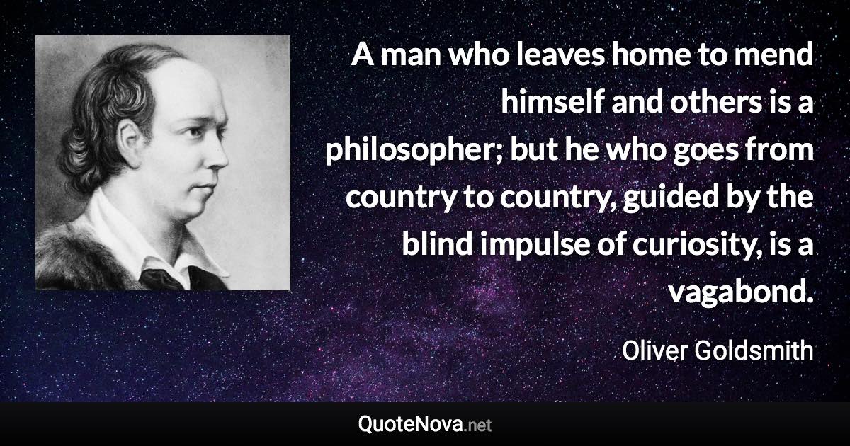 A man who leaves home to mend himself and others is a philosopher; but he who goes from country to country, guided by the blind impulse of curiosity, is a vagabond. - Oliver Goldsmith quote