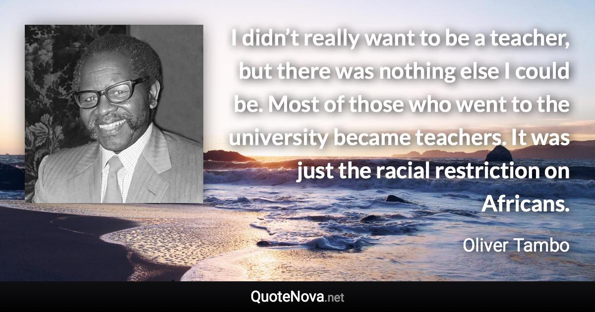 I didn’t really want to be a teacher, but there was nothing else I could be. Most of those who went to the university became teachers. It was just the racial restriction on Africans. - Oliver Tambo quote