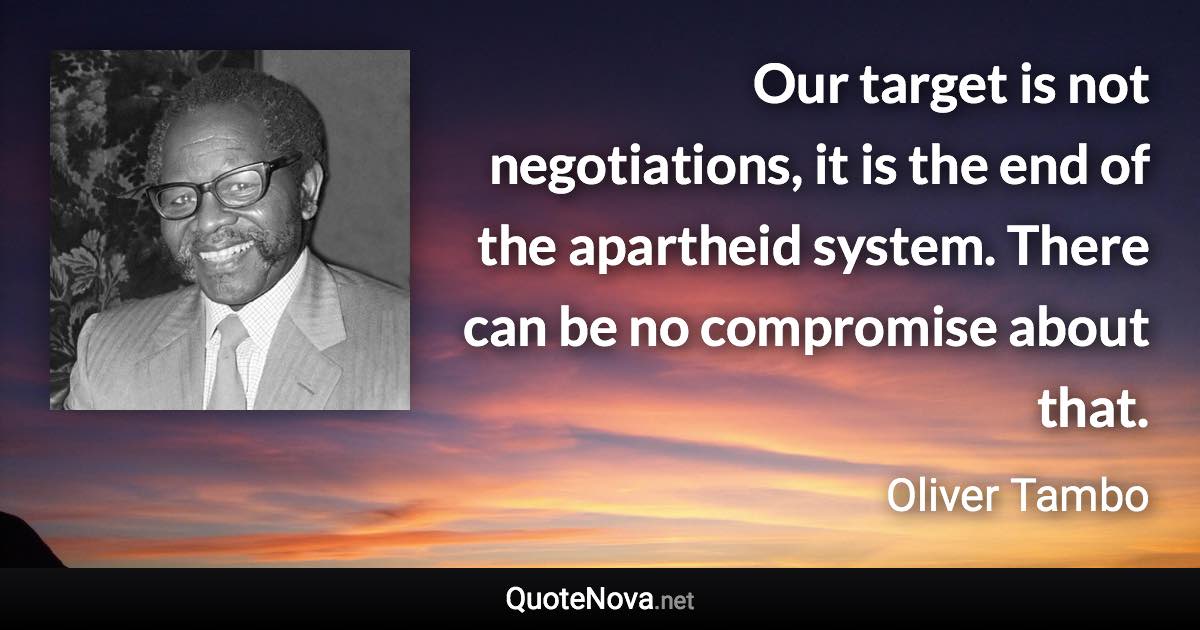 Our target is not negotiations, it is the end of the apartheid system. There can be no compromise about that. - Oliver Tambo quote
