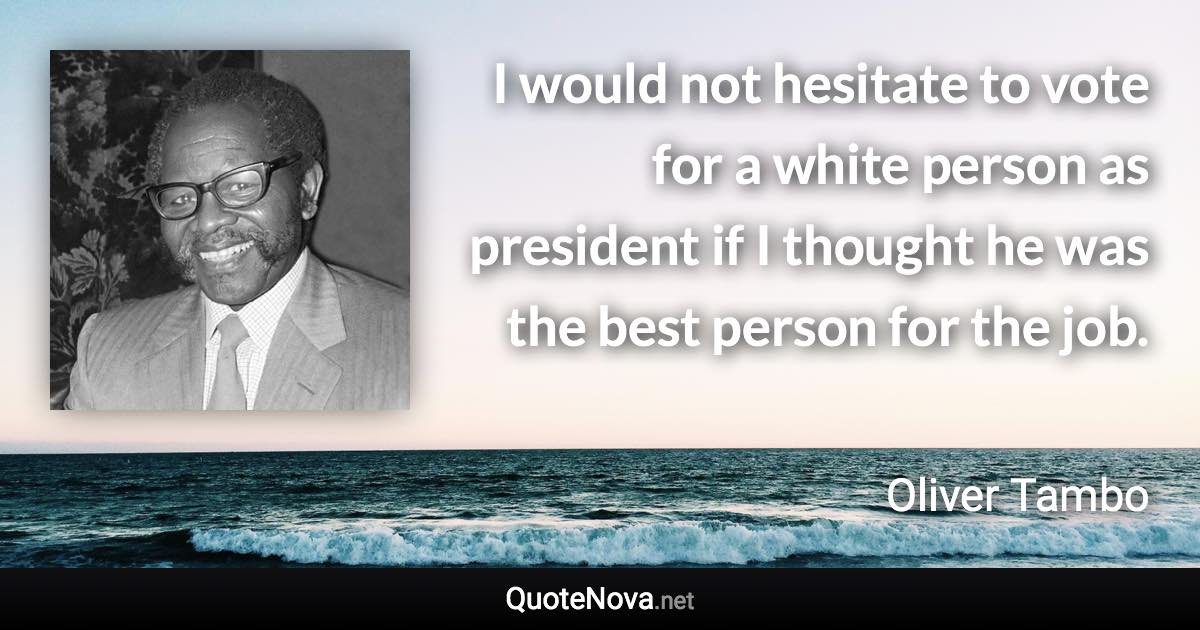 I would not hesitate to vote for a white person as president if I thought he was the best person for the job. - Oliver Tambo quote