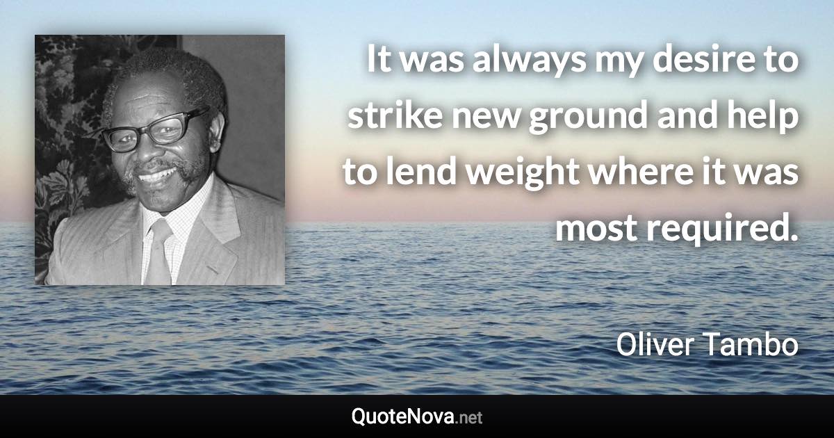 It was always my desire to strike new ground and help to lend weight where it was most required. - Oliver Tambo quote