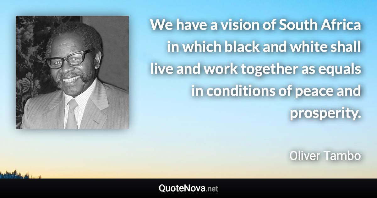 We have a vision of South Africa in which black and white shall live and work together as equals in conditions of peace and prosperity. - Oliver Tambo quote