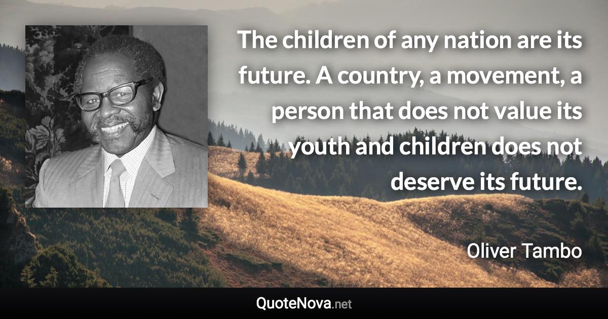 The children of any nation are its future. A country, a movement, a person that does not value its youth and children does not deserve its future. - Oliver Tambo quote