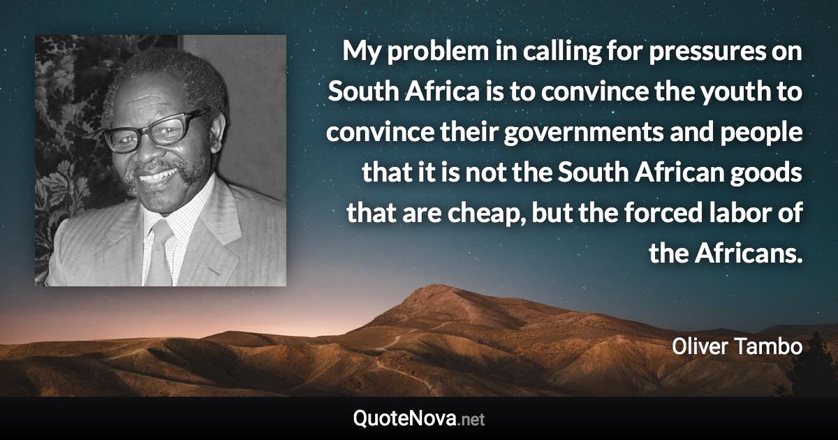 My problem in calling for pressures on South Africa is to convince the youth to convince their governments and people that it is not the South African goods that are cheap, but the forced labor of the Africans. - Oliver Tambo quote