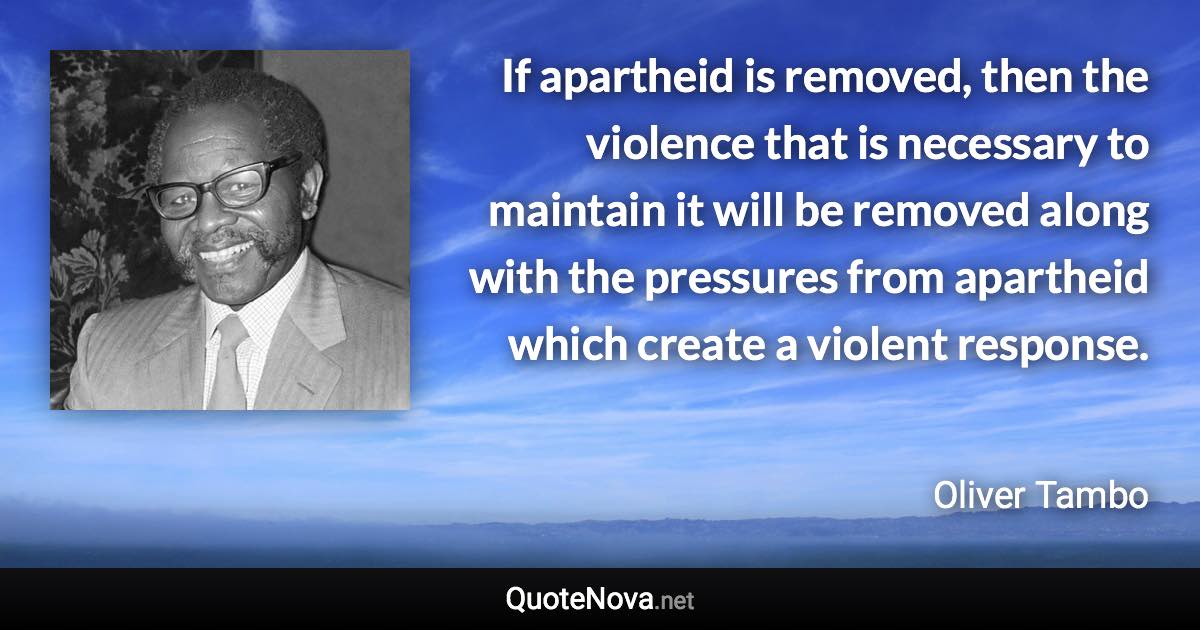 If apartheid is removed, then the violence that is necessary to maintain it will be removed along with the pressures from apartheid which create a violent response. - Oliver Tambo quote