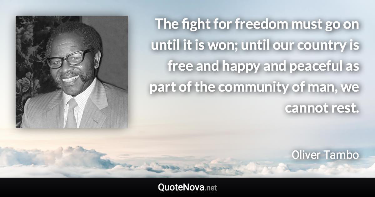 The fight for freedom must go on until it is won; until our country is free and happy and peaceful as part of the community of man, we cannot rest. - Oliver Tambo quote