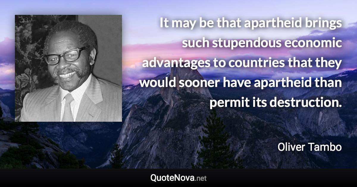 It may be that apartheid brings such stupendous economic advantages to countries that they would sooner have apartheid than permit its destruction. - Oliver Tambo quote