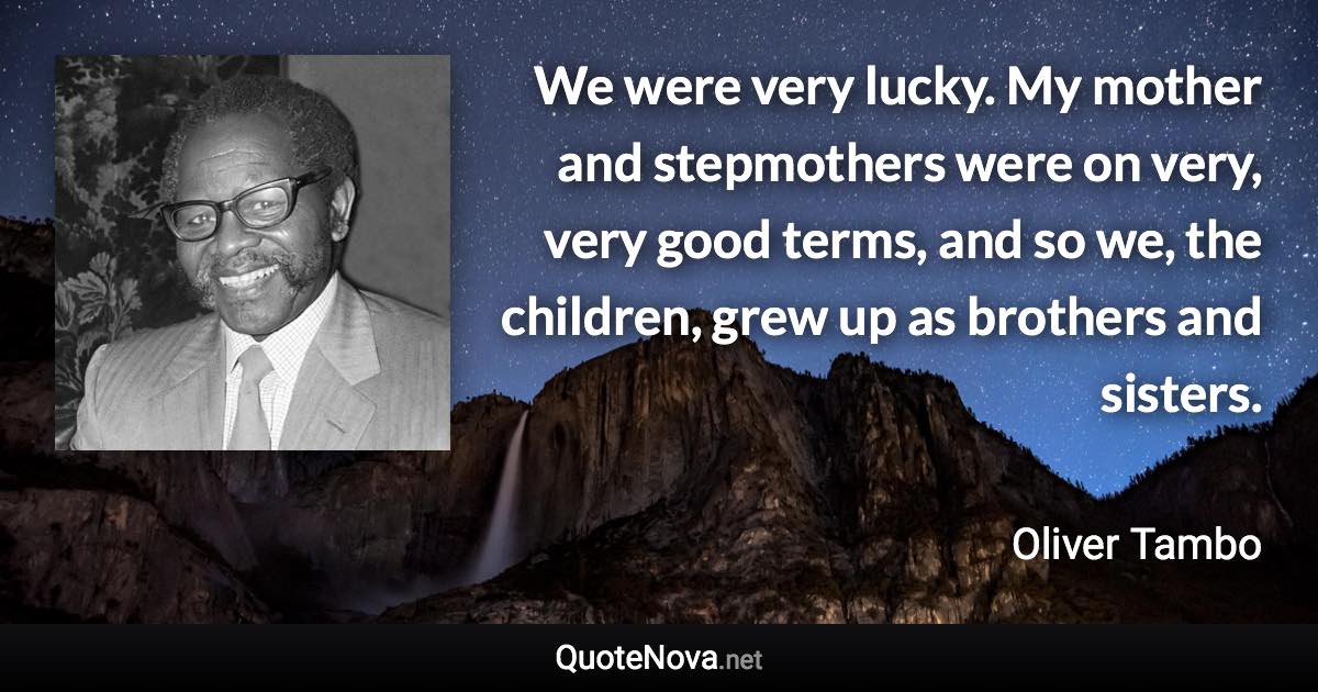 We were very lucky. My mother and stepmothers were on very, very good terms, and so we, the children, grew up as brothers and sisters. - Oliver Tambo quote