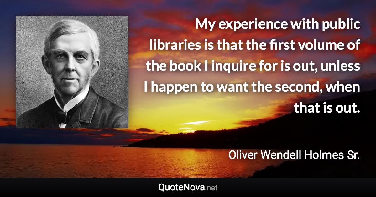 My experience with public libraries is that the first volume of the book I inquire for is out, unless I happen to want the second, when that is out. - Oliver Wendell Holmes Sr. quote