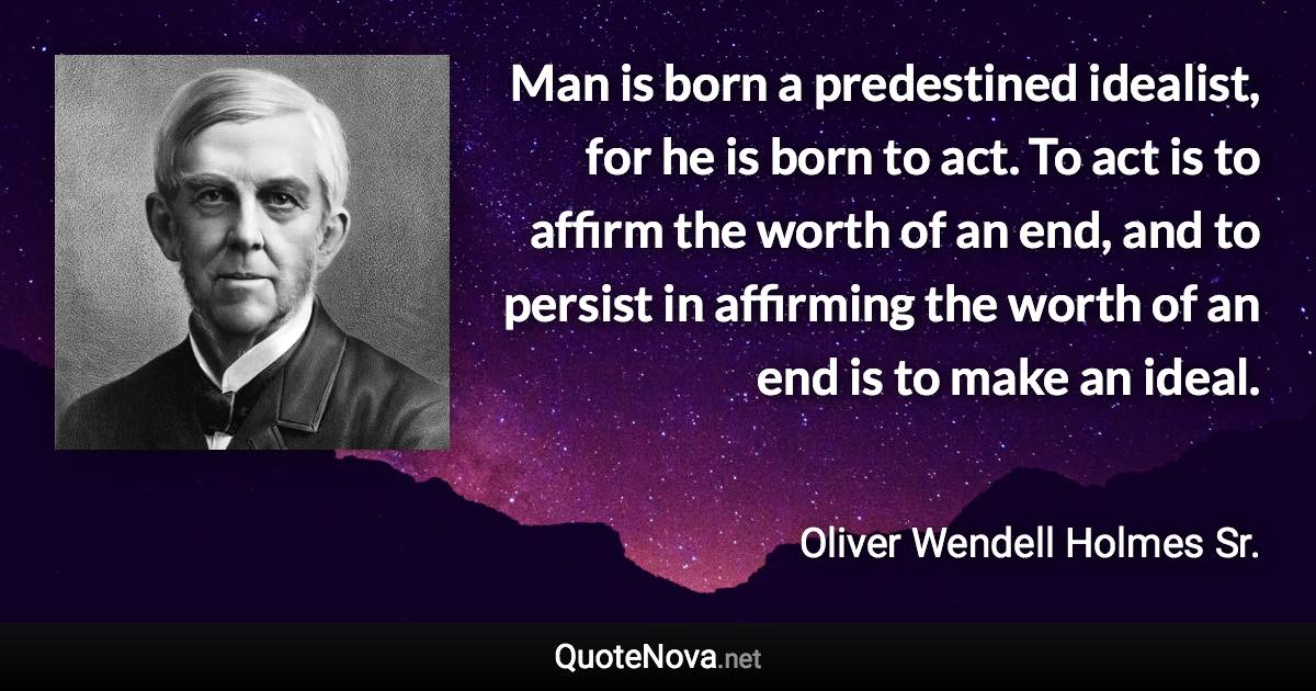 Man is born a predestined idealist, for he is born to act. To act is to affirm the worth of an end, and to persist in affirming the worth of an end is to make an ideal. - Oliver Wendell Holmes Sr. quote