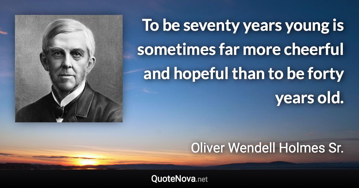 To be seventy years young is sometimes far more cheerful and hopeful than to be forty years old. - Oliver Wendell Holmes Sr. quote