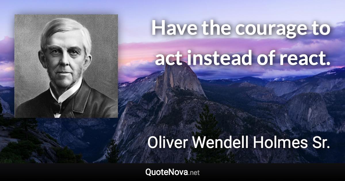 Have the courage to act instead of react. - Oliver Wendell Holmes Sr. quote