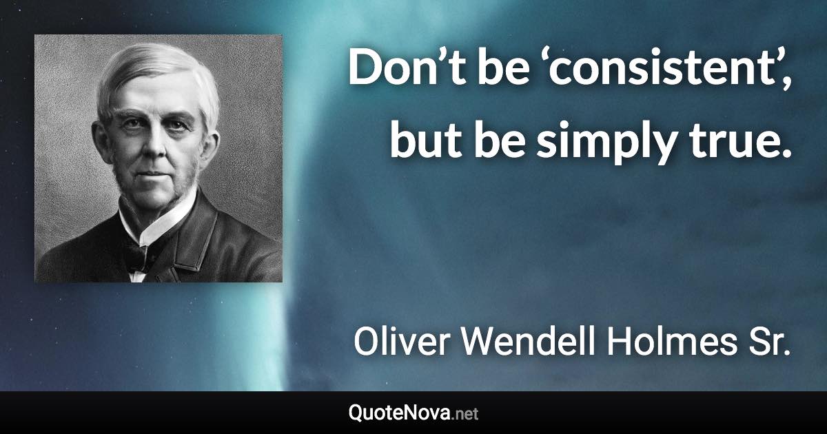 Don’t be ‘consistent’, but be simply true. - Oliver Wendell Holmes Sr. quote