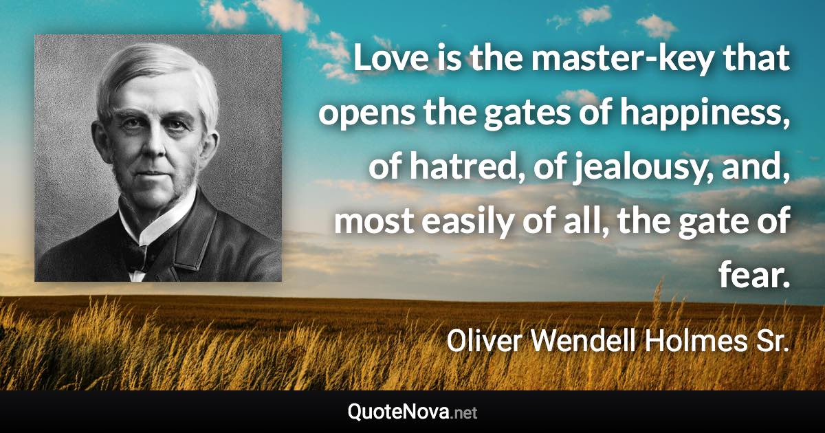 Love is the master-key that opens the gates of happiness, of hatred, of jealousy, and, most easily of all, the gate of fear. - Oliver Wendell Holmes Sr. quote