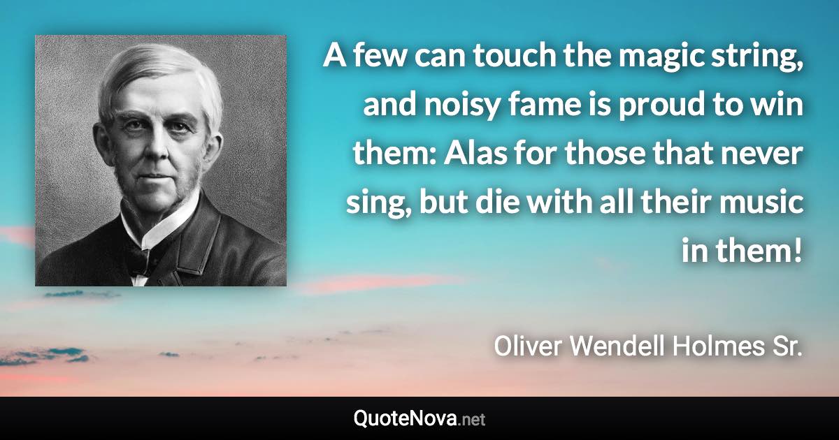 A few can touch the magic string, and noisy fame is proud to win them: Alas for those that never sing, but die with all their music in them! - Oliver Wendell Holmes Sr. quote