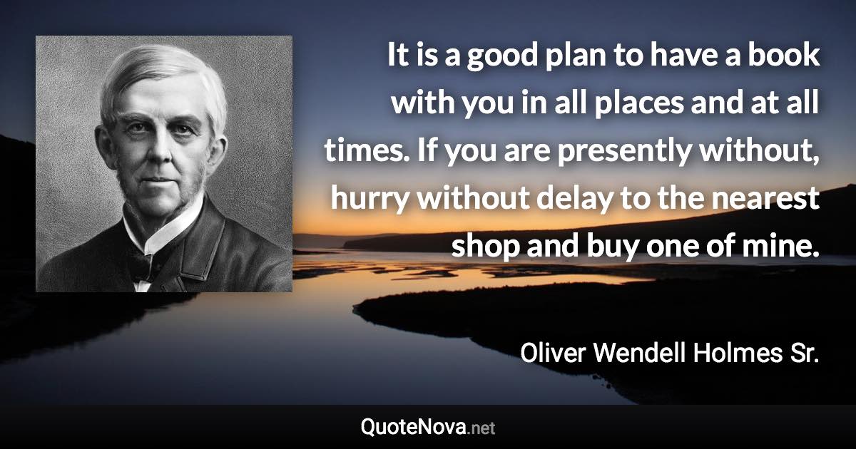 It is a good plan to have a book with you in all places and at all times. If you are presently without, hurry without delay to the nearest shop and buy one of mine. - Oliver Wendell Holmes Sr. quote