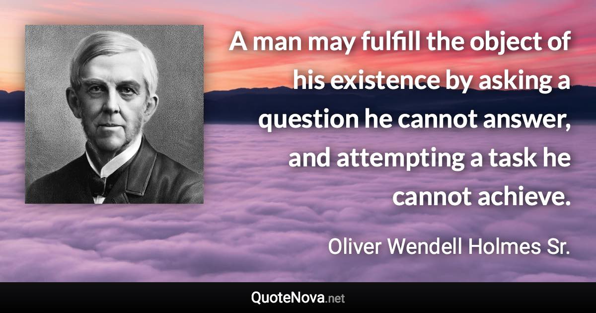 A man may fulfill the object of his existence by asking a question he cannot answer, and attempting a task he cannot achieve. - Oliver Wendell Holmes Sr. quote