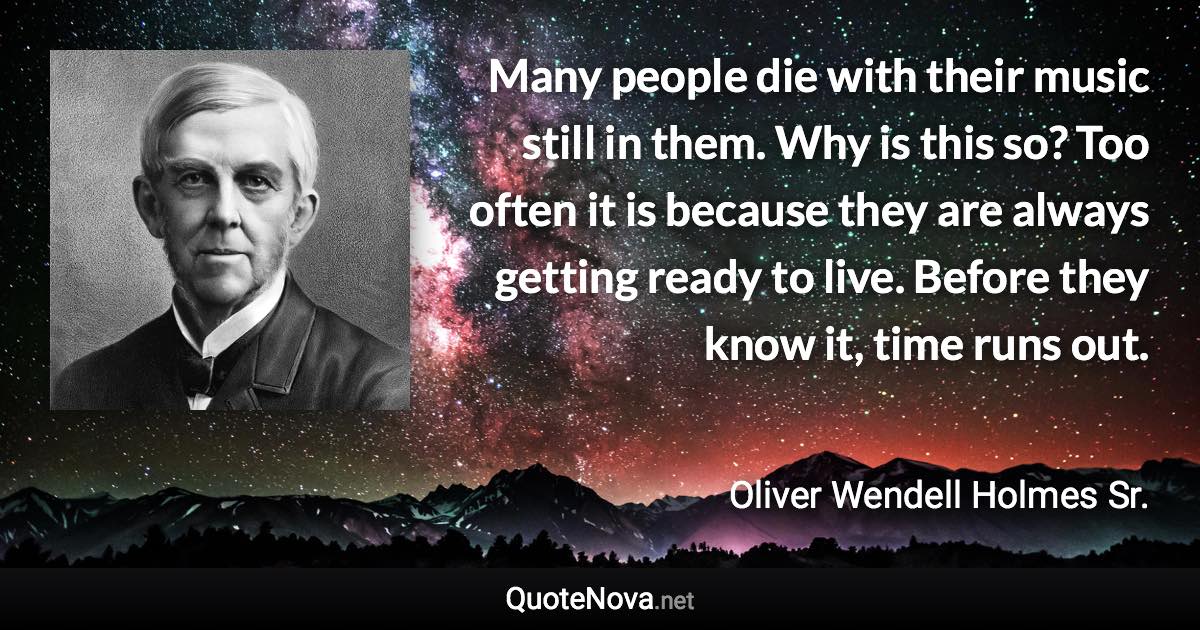 Many people die with their music still in them. Why is this so? Too often it is because they are always getting ready to live. Before they know it, time runs out. - Oliver Wendell Holmes Sr. quote