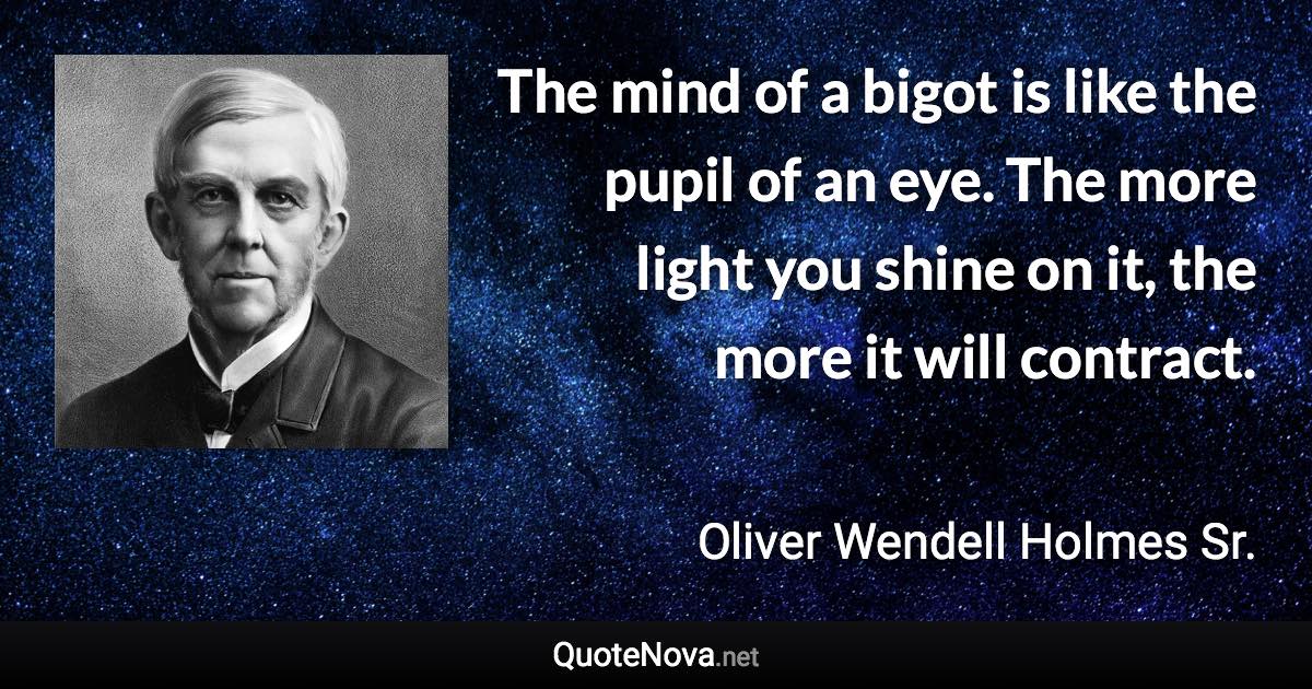 The mind of a bigot is like the pupil of an eye. The more light you shine on it, the more it will contract. - Oliver Wendell Holmes Sr. quote