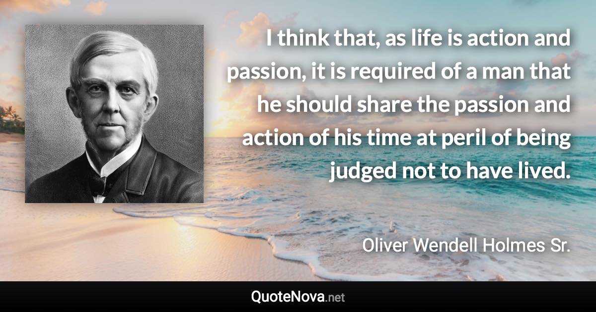 I think that, as life is action and passion, it is required of a man that he should share the passion and action of his time at peril of being judged not to have lived. - Oliver Wendell Holmes Sr. quote