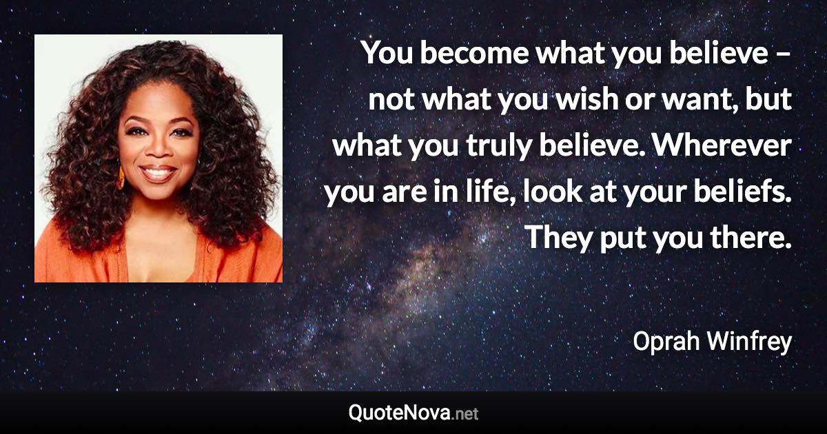 You become what you believe – not what you wish or want, but what you truly believe. Wherever you are in life, look at your beliefs. They put you there. - Oprah Winfrey quote