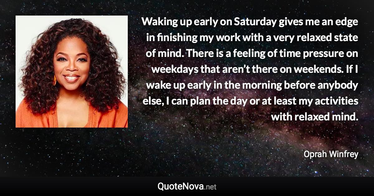 Waking up early on Saturday gives me an edge in finishing my work with a very relaxed state of mind. There is a feeling of time pressure on weekdays that aren’t there on weekends. If I wake up early in the morning before anybody else, I can plan the day or at least my activities with relaxed mind. - Oprah Winfrey quote