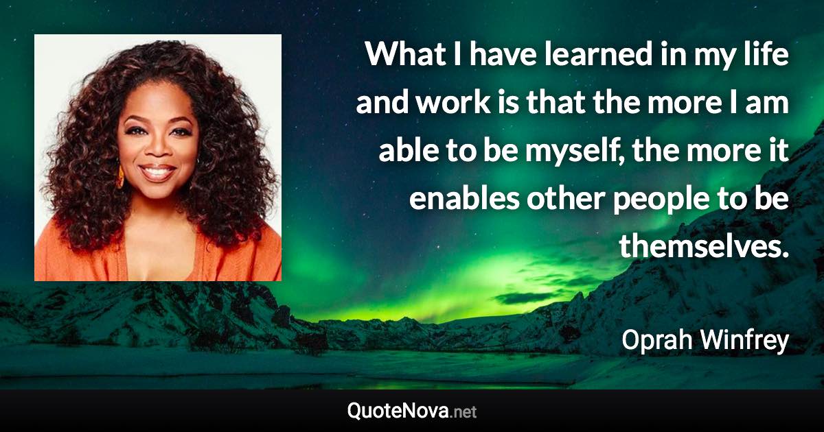 What I have learned in my life and work is that the more I am able to be myself, the more it enables other people to be themselves. - Oprah Winfrey quote