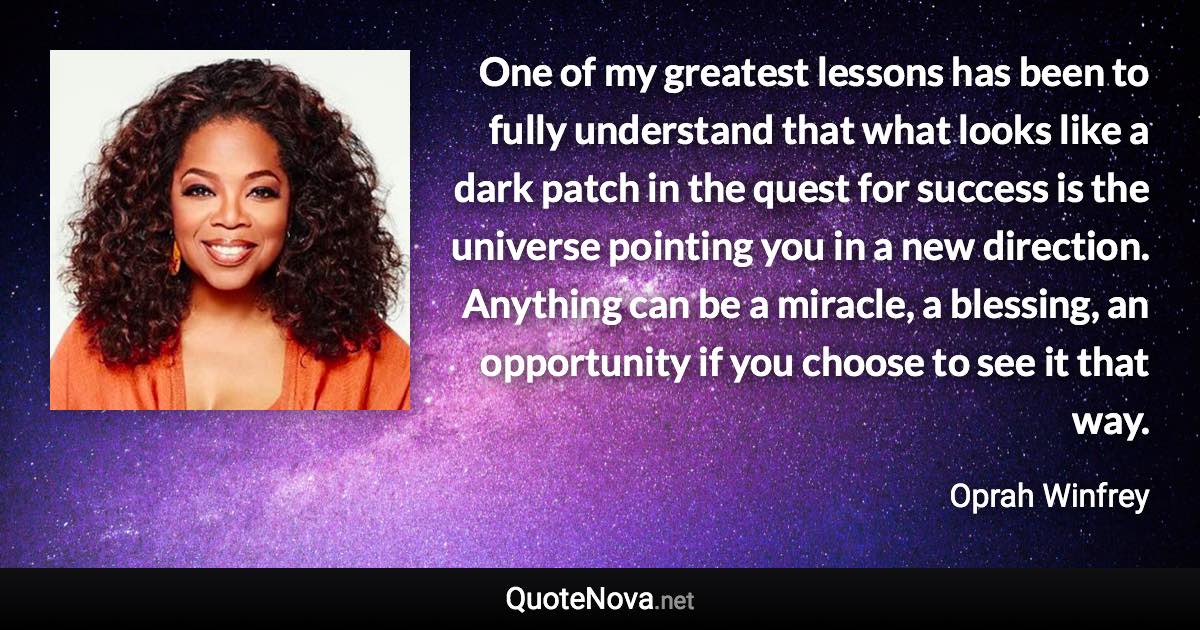 One of my greatest lessons has been to fully understand that what looks like a dark patch in the quest for success is the universe pointing you in a new direction. Anything can be a miracle, a blessing, an opportunity if you choose to see it that way. - Oprah Winfrey quote