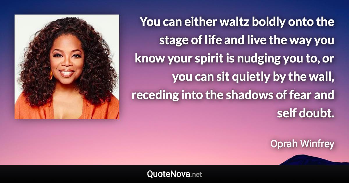 You can either waltz boldly onto the stage of life and live the way you know your spirit is nudging you to, or you can sit quietly by the wall, receding into the shadows of fear and self doubt. - Oprah Winfrey quote