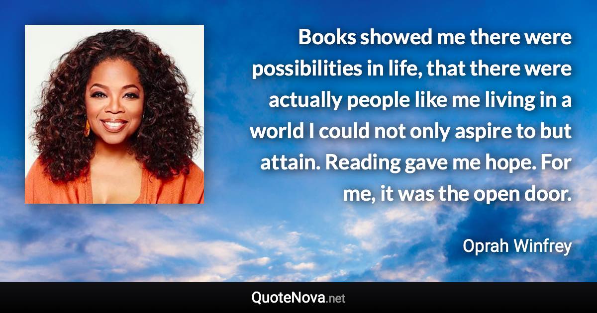 Books showed me there were possibilities in life, that there were actually people like me living in a world I could not only aspire to but attain. Reading gave me hope. For me, it was the open door. - Oprah Winfrey quote