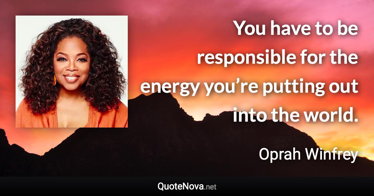 You have to be responsible for the energy you’re putting out into the world. - Oprah Winfrey quote