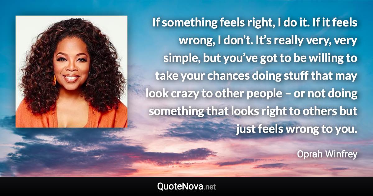 If something feels right, I do it. If it feels wrong, I don’t. It’s really very, very simple, but you’ve got to be willing to take your chances doing stuff that may look crazy to other people – or not doing something that looks right to others but just feels wrong to you. - Oprah Winfrey quote